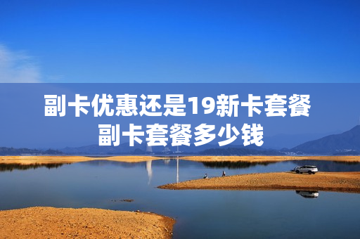 副卡优惠还是19新卡套餐 副卡套餐多少钱