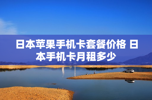日本苹果手机卡套餐价格 日本手机卡月租多少