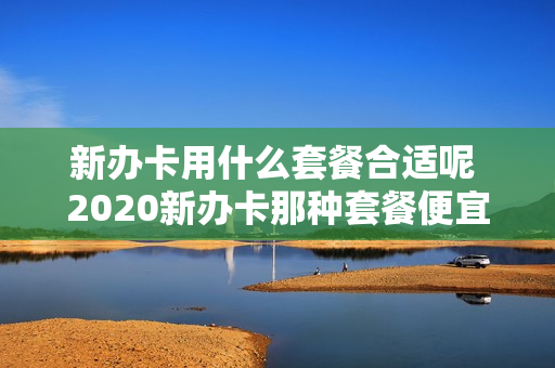 新办卡用什么套餐合适呢 2020新办卡那种套餐便宜