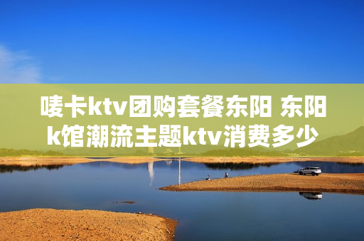 唛卡ktv团购套餐东阳 东阳k馆潮流主题ktv消费多少