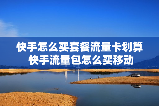 快手怎么买套餐流量卡划算 快手流量包怎么买移动