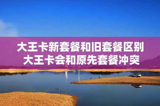大王卡新套餐和旧套餐区别 大王卡会和原先套餐冲突吗