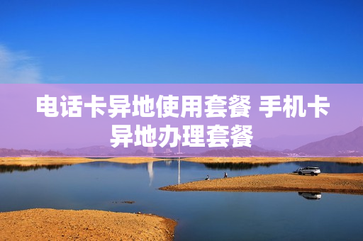 电话卡异地使用套餐 手机卡异地办理套餐