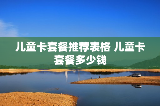 儿童卡套餐推荐表格 儿童卡套餐多少钱