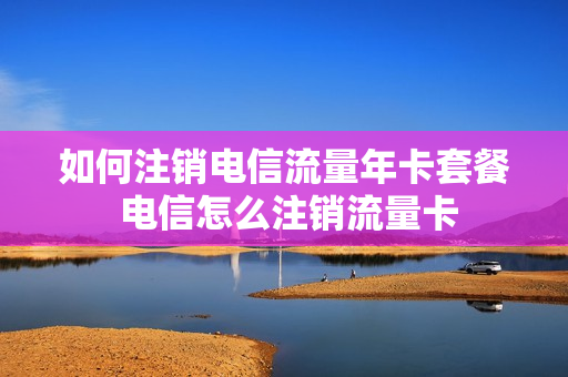 如何注销电信流量年卡套餐 电信怎么注销流量卡