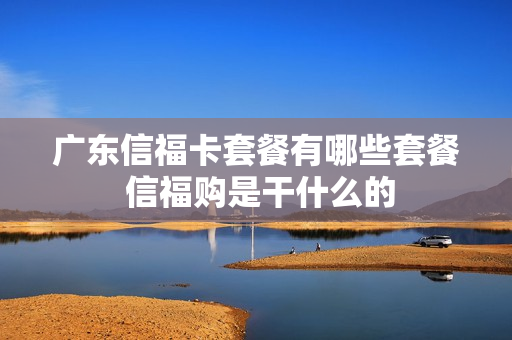 广东信福卡套餐有哪些套餐 信福购是干什么的