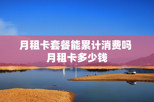 月租卡套餐能累计消费吗 月租卡多少钱