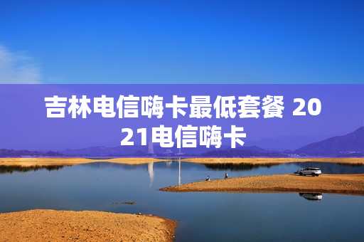 吉林电信嗨卡最低套餐 2021电信嗨卡