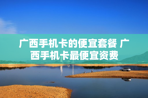 广西手机卡的便宜套餐 广西手机卡最便宜资费
