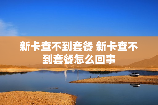 新卡查不到套餐 新卡查不到套餐怎么回事