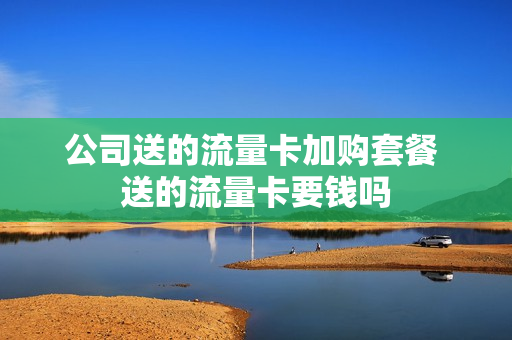 公司送的流量卡加购套餐 送的流量卡要钱吗