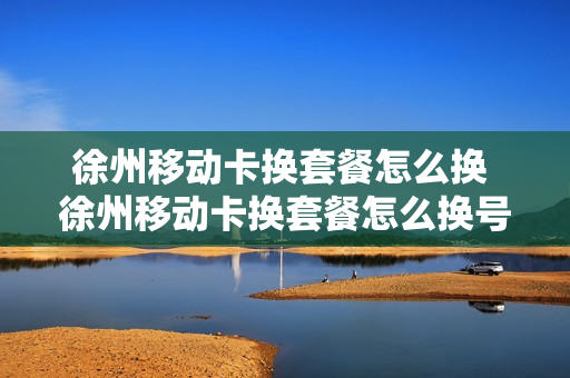徐州移动卡换套餐怎么换 徐州移动卡换套餐怎么换号