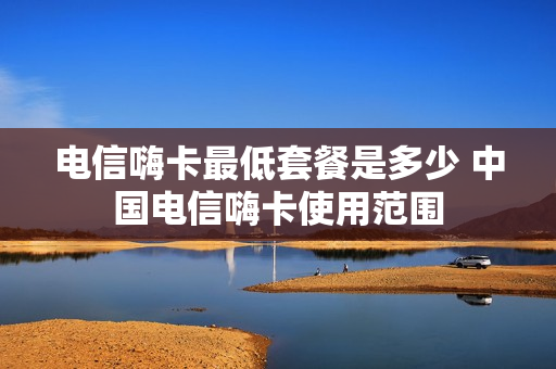 电信嗨卡最低套餐是多少 中国电信嗨卡使用范围