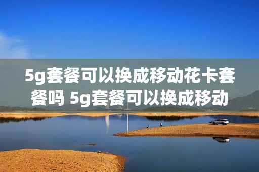 5g套餐可以换成移动花卡套餐吗 5g套餐可以换成移动花卡套餐吗