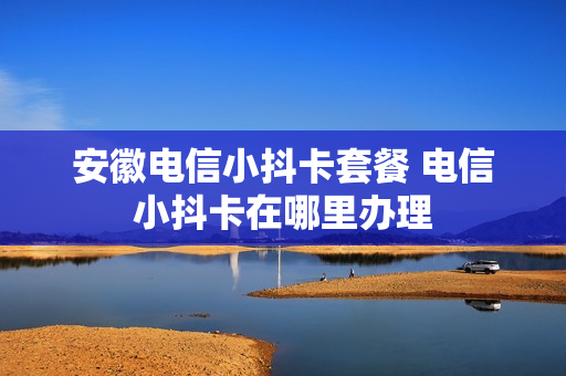 安徽电信小抖卡套餐 电信小抖卡在哪里办理