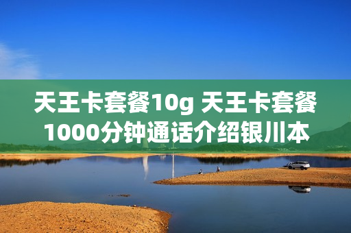 天王卡套餐10g 天王卡套餐1000分钟通话介绍银川本地的