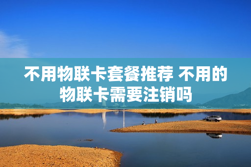 不用物联卡套餐推荐 不用的物联卡需要注销吗