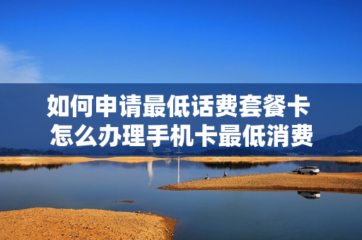 如何申请最低话费套餐卡 怎么办理手机卡最低消费