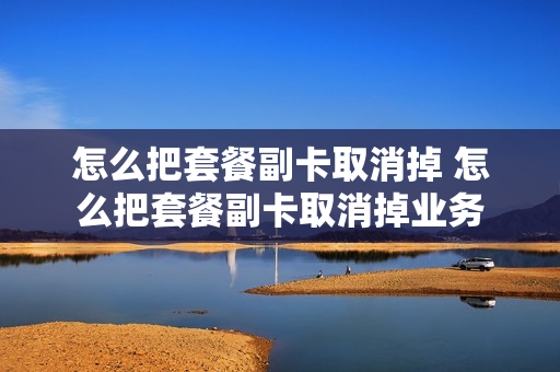 怎么把套餐副卡取消掉 怎么把套餐副卡取消掉业务