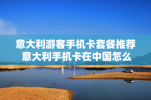 意大利游客手机卡套餐推荐 意大利手机卡在中国怎么用