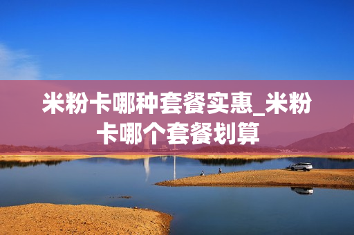 米粉卡哪种套餐实惠_米粉卡哪个套餐划算