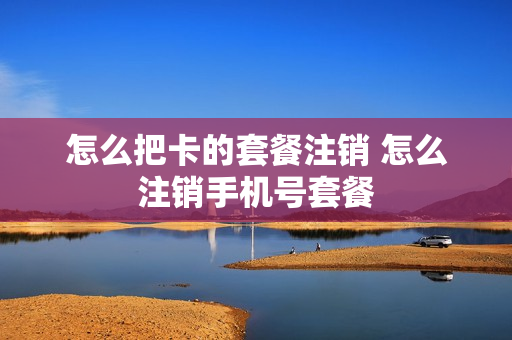 怎么把卡的套餐注销 怎么注销手机号套餐