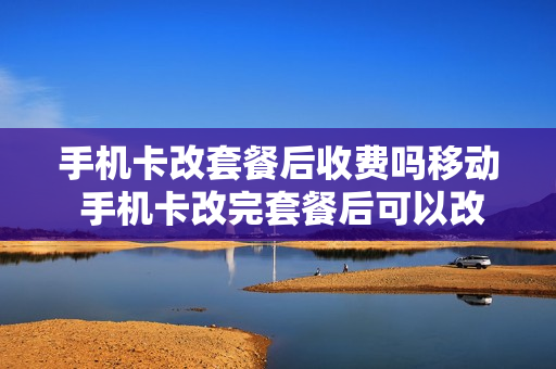 手机卡改套餐后收费吗移动 手机卡改完套餐后可以改回原来的套餐吗