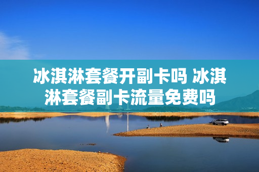 冰淇淋套餐开副卡吗 冰淇淋套餐副卡流量免费吗