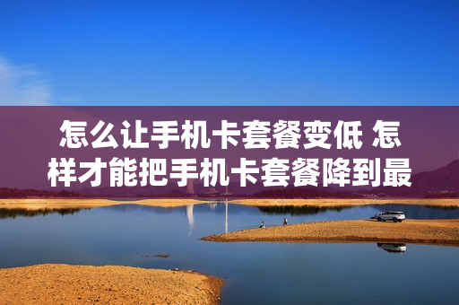 怎么让手机卡套餐变低 怎样才能把手机卡套餐降到最低