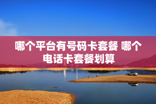 哪个平台有号码卡套餐 哪个电话卡套餐划算