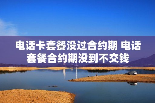 电话卡套餐没过合约期 电话套餐合约期没到不交钱