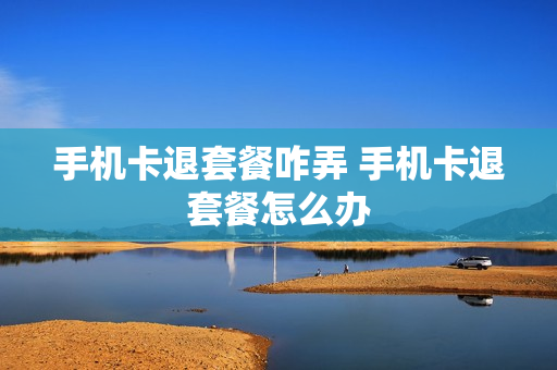 手机卡退套餐咋弄 手机卡退套餐怎么办