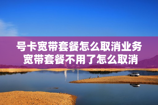 号卡宽带套餐怎么取消业务 宽带套餐不用了怎么取消