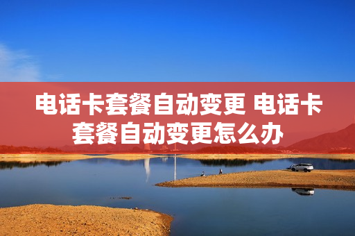 电话卡套餐自动变更 电话卡套餐自动变更怎么办