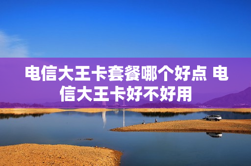 电信大王卡套餐哪个好点 电信大王卡好不好用