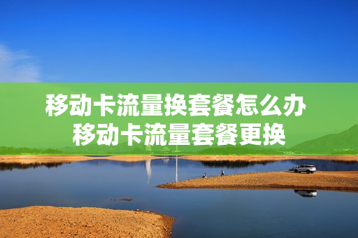 移动卡流量换套餐怎么办 移动卡流量套餐更换