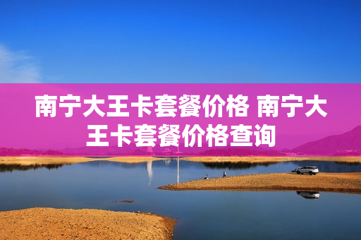 南宁大王卡套餐价格 南宁大王卡套餐价格查询