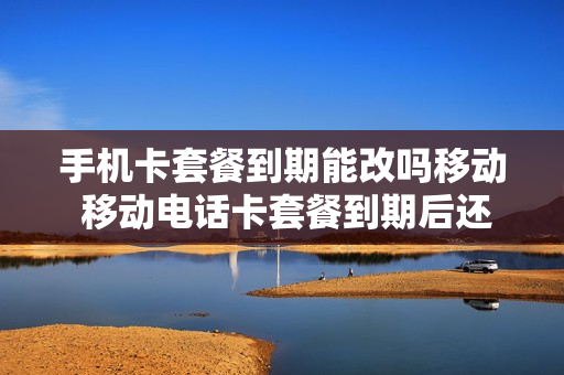 手机卡套餐到期能改吗移动 移动电话卡套餐到期后还能用吗