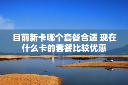 目前新卡哪个套餐合适 现在什么卡的套餐比较优惠