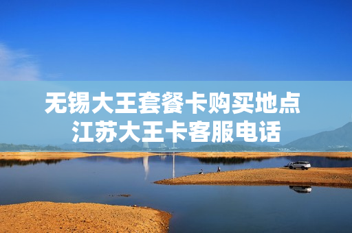 无锡大王套餐卡购买地点 江苏大王卡客服电话