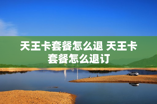 天王卡套餐怎么退 天王卡套餐怎么退订
