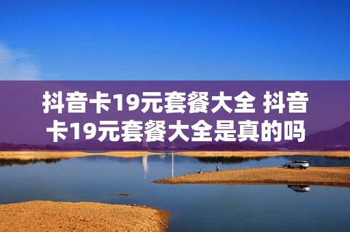 抖音卡19元套餐大全 抖音卡19元套餐大全是真的吗