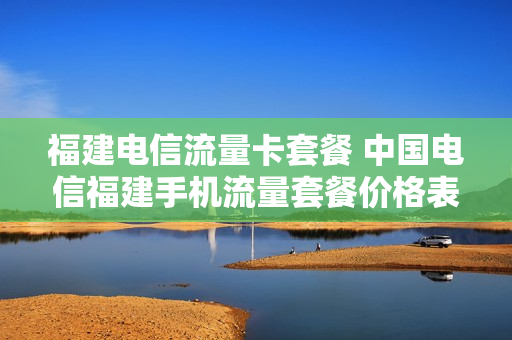 福建电信流量卡套餐 中国电信福建手机流量套餐价格表