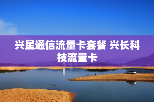 兴星通信流量卡套餐 兴长科技流量卡