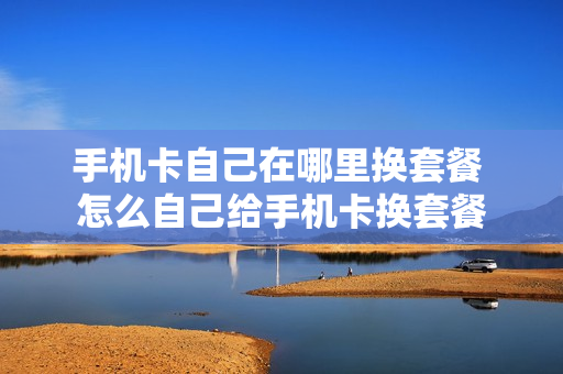 手机卡自己在哪里换套餐 怎么自己给手机卡换套餐