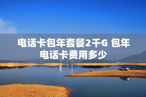 电话卡包年套餐2千G 包年电话卡费用多少