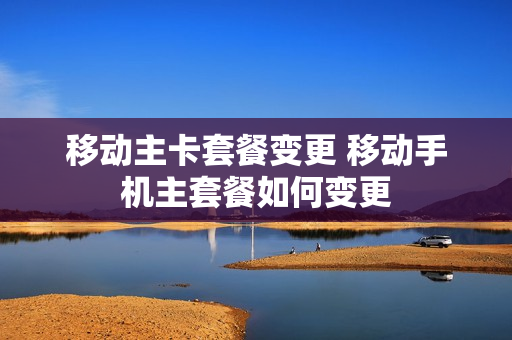 移动主卡套餐变更 移动手机主套餐如何变更