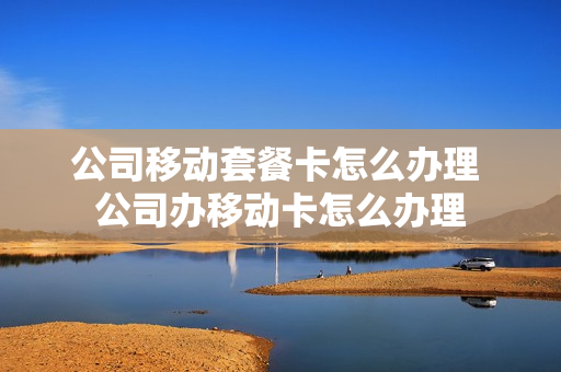 公司移动套餐卡怎么办理 公司办移动卡怎么办理