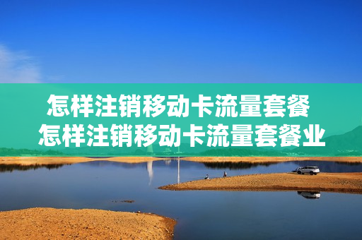 怎样注销移动卡流量套餐 怎样注销移动卡流量套餐业务