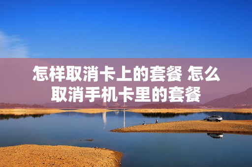 怎样取消卡上的套餐 怎么取消手机卡里的套餐